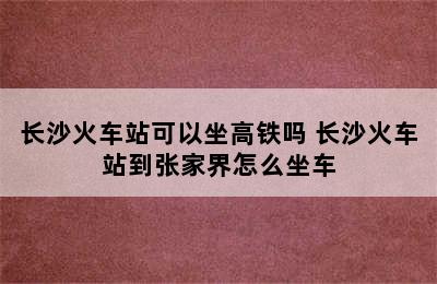 长沙火车站可以坐高铁吗 长沙火车站到张家界怎么坐车